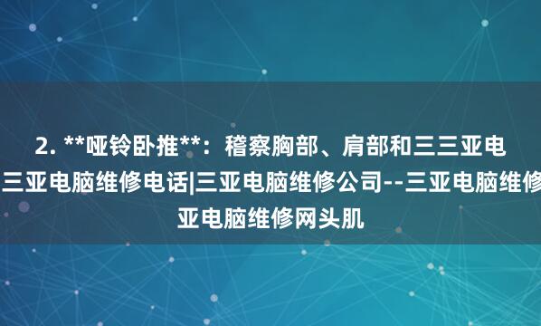 2. **哑铃卧推**：稽察胸部、肩部和三三亚电脑维修|三亚电脑维修电话|三亚电脑维修公司--三亚电脑维修网头肌