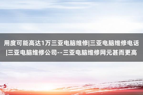 用度可能高达1万三亚电脑维修|三亚电脑维修电话|三亚电脑维修公司--三亚电脑维修网元甚而更高